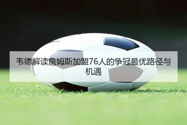 韦德解读詹姆斯加盟76人的争冠最优路径与机遇